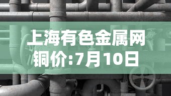 上海有色金属网铜价:7月10日上海有色金属网铜价 上海有色金属网铜价:7月10日上海有色金属网铜价