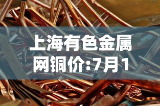上海有色金属网铜价:7月10日上海有色金属网铜价 上海有色金属网铜价:7月10日上海有色金属网铜价