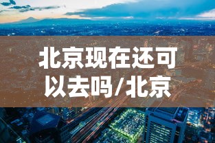 北京现在还可以去吗/北京现在还可以去吗最新消息 北京现在还可以去吗/北京现在还可以去吗最新消息