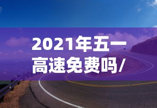 2021年五一高速免费吗/2021年五一高速免费吗几天 2021年五一高速免费吗/2021年五一高速免费吗几天